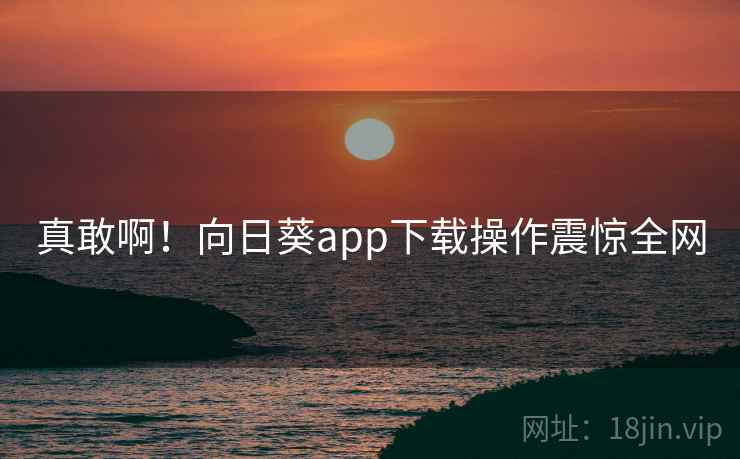 真敢啊！向日葵app下载操作震惊全网