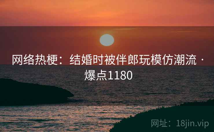 网络热梗：结婚时被伴郎玩模仿潮流 · 爆点1180