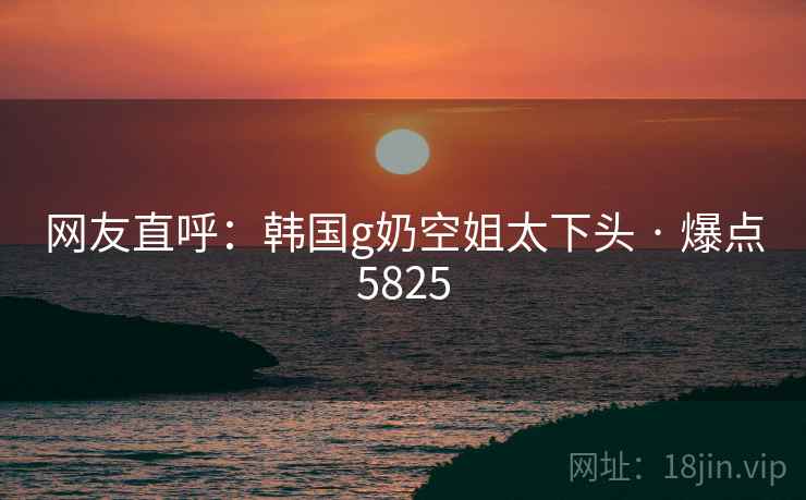 网友直呼：韩国g奶空姐太下头 · 爆点5825