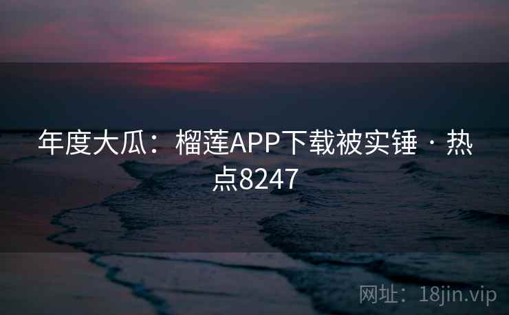 年度大瓜：榴莲APP下载被实锤 · 热点8247