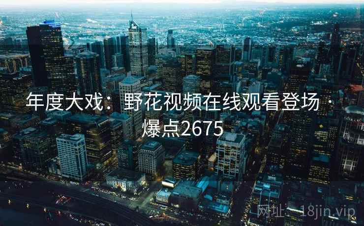 年度大戏：野花视频在线观看登场 · 爆点2675