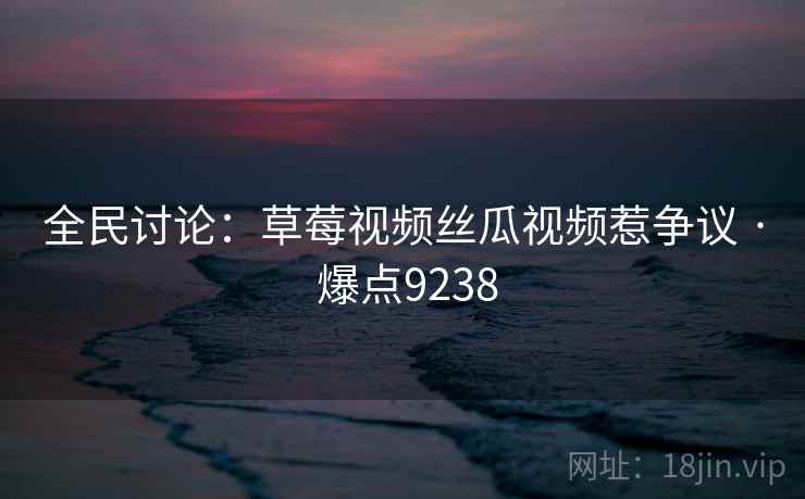 全民讨论:草莓视频丝瓜视频惹争议 · 爆点9238