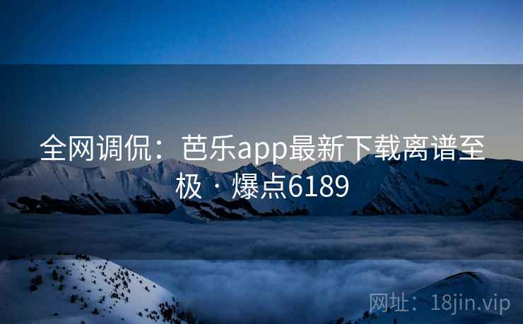 全网调侃：芭乐app最新下载离谱至极 · 爆点6189